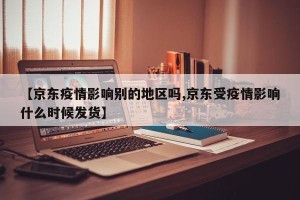 【京东疫情影响别的地区吗,京东受疫情影响什么时候发货】