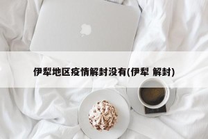 伊犁地区疫情解封没有(伊犁 解封)