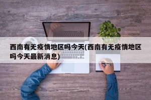 西南有无疫情地区吗今天(西南有无疫情地区吗今天最新消息)