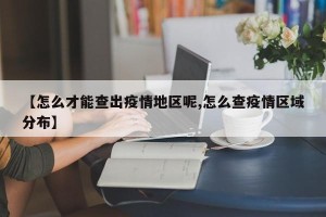 【怎么才能查出疫情地区呢,怎么查疫情区域分布】
