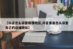 【抖店怎么设置疫情地区,抖音里面怎么设置自己的店铺地址】