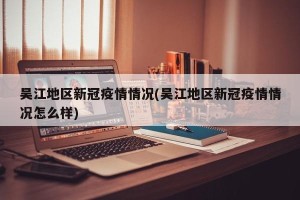 吴江地区新冠疫情情况(吴江地区新冠疫情情况怎么样)