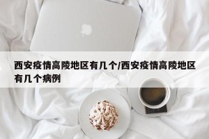 西安疫情高陵地区有几个/西安疫情高陵地区有几个病例