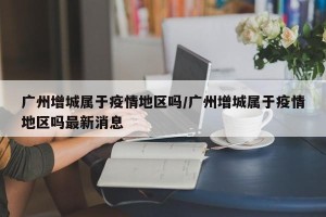 广州增城属于疫情地区吗/广州增城属于疫情地区吗最新消息