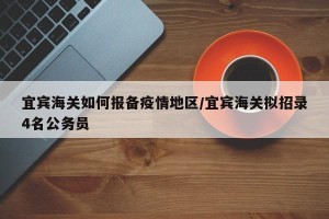 宜宾海关如何报备疫情地区/宜宾海关拟招录4名公务员