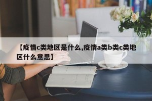 【疫情c类地区是什么,疫情a类b类c类地区什么意思】