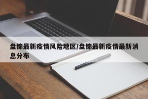盘锦最新疫情风险地区/盘锦最新疫情最新消息分布