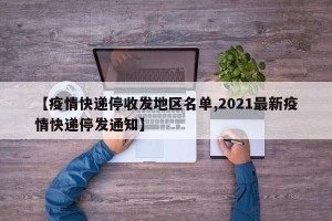 【疫情快递停收发地区名单,2021最新疫情快递停发通知】