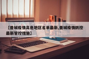 【晋城疫情高危地区名单最新,晋城疫情防控最新管控措施】
