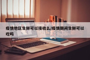 疫情地区生鲜可以接收么/疫情期间生鲜可以吃吗