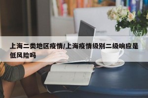 上海二类地区疫情/上海疫情级别二级响应是低风险吗