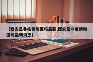 【西安是非疫情地区吗最新,西安是非疫情地区吗最新消息】