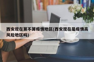 西安现在算不算疫情地区(西安现在是疫情高风险地区吗)