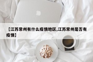 【江苏常州有什么疫情地区,江苏常州是否有疫情】
