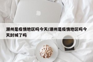 潮州是疫情地区吗今天/潮州是疫情地区吗今天封城了吗