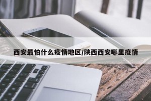 西安最怕什么疫情地区/陕西西安哪里疫情