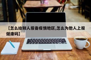 【怎么给别人报备疫情地区,怎么为他人上报健康码】