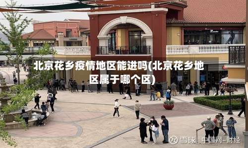 北京花乡疫情地区能进吗(北京花乡地区属于哪个区)-第1张图片