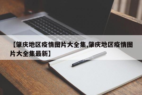【肇庆地区疫情图片大全集,肇庆地区疫情图片大全集最新】
