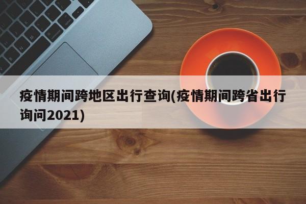 疫情期间跨地区出行查询(疫情期间跨省出行询问2021)